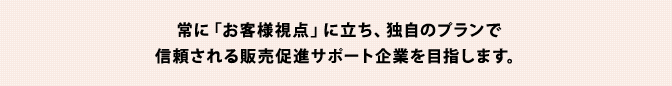 常に「お客様視点」に立ち、独自のプランで信頼される販売促進サポート企業を目指します。