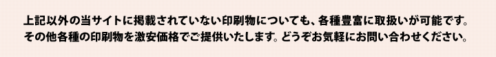 上記以外の当サイトに掲載されていない印刷物についても、各種豊富に取扱いが可能です。その他各種の印刷物を激安価格でご提供いたします。どうぞお気軽にお問い合わせください。