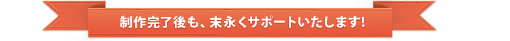 制作完了後も、末永くサポートいたします！